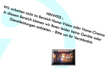 HINWEIS : 
Wir arbeiten nicht im Bereich Home-Video oder Home-Cinema
In diesem Bereich knnen wir Ihnen leider keine Gerte oder
Dienstleistungen anbieten. - Bitte um Ihr Verstndnis